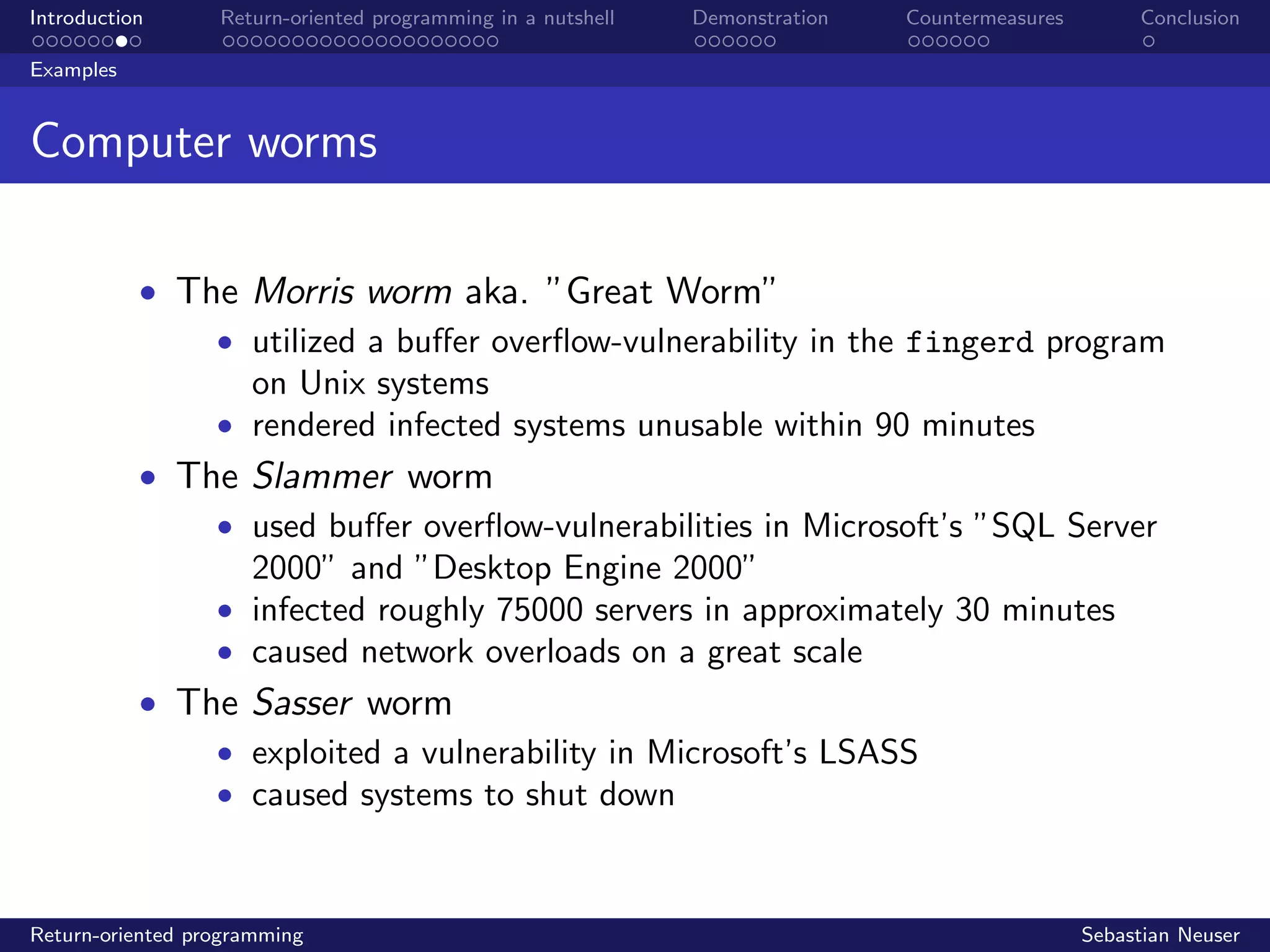 Introduction Return-oriented programming in a nutshell Demonstration Countermeasures Conclusion
Examples
Computer worms
• The Morris worm aka. ”Great Worm”
• utilized a buﬀer overﬂow-vulnerability in the fingerd program
on Unix systems
• rendered infected systems unusable within 90 minutes
• The Slammer worm
• used buﬀer overﬂow-vulnerabilities in Microsoft’s ”SQL Server
2000” and ”Desktop Engine 2000”
• infected roughly 75000 servers in approximately 30 minutes
• caused network overloads on a great scale
• The Sasser worm
• exploited a vulnerability in Microsoft’s LSASS
• caused systems to shut down
Return-oriented programming Sebastian Neuser
 