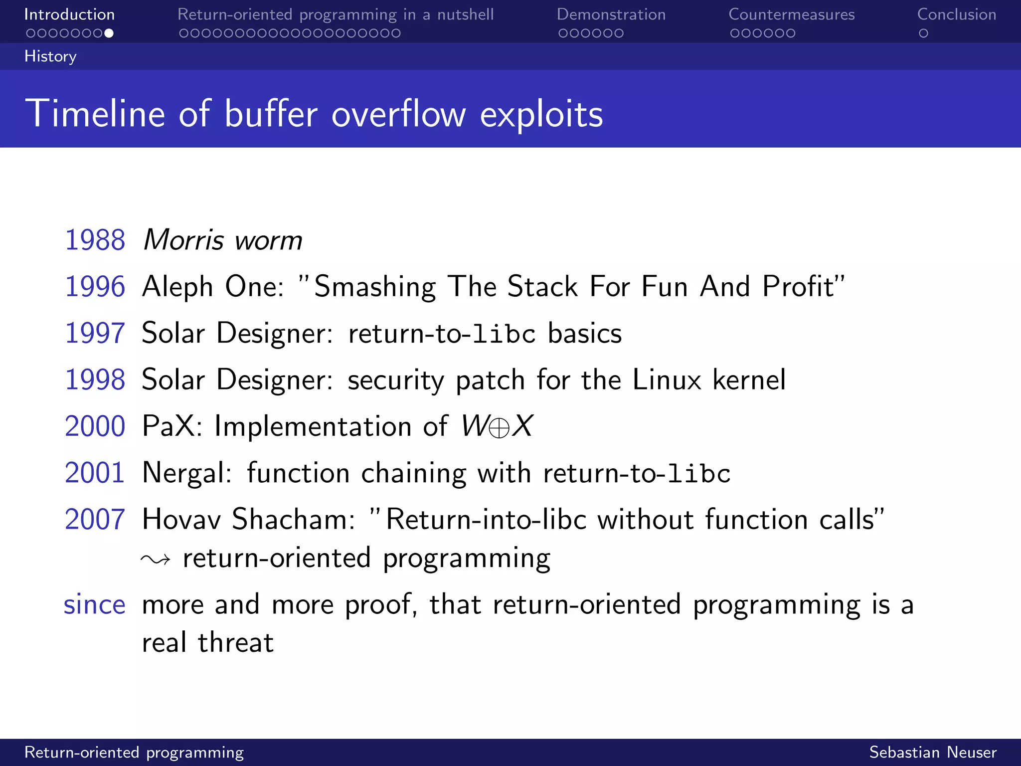 Introduction Return-oriented programming in a nutshell Demonstration Countermeasures Conclusion
History
Timeline of buﬀer overﬂow exploits
1988 Morris worm
1996 Aleph One: ”Smashing The Stack For Fun And Proﬁt”
1997 Solar Designer: return-to-libc basics
1998 Solar Designer: security patch for the Linux kernel
2000 PaX: Implementation of W⊕X
2001 Nergal: function chaining with return-to-libc
2007 Hovav Shacham: ”Return-into-libc without function calls”
; return-oriented programming
since more and more proof, that return-oriented programming is a
real threat
Return-oriented programming Sebastian Neuser
 