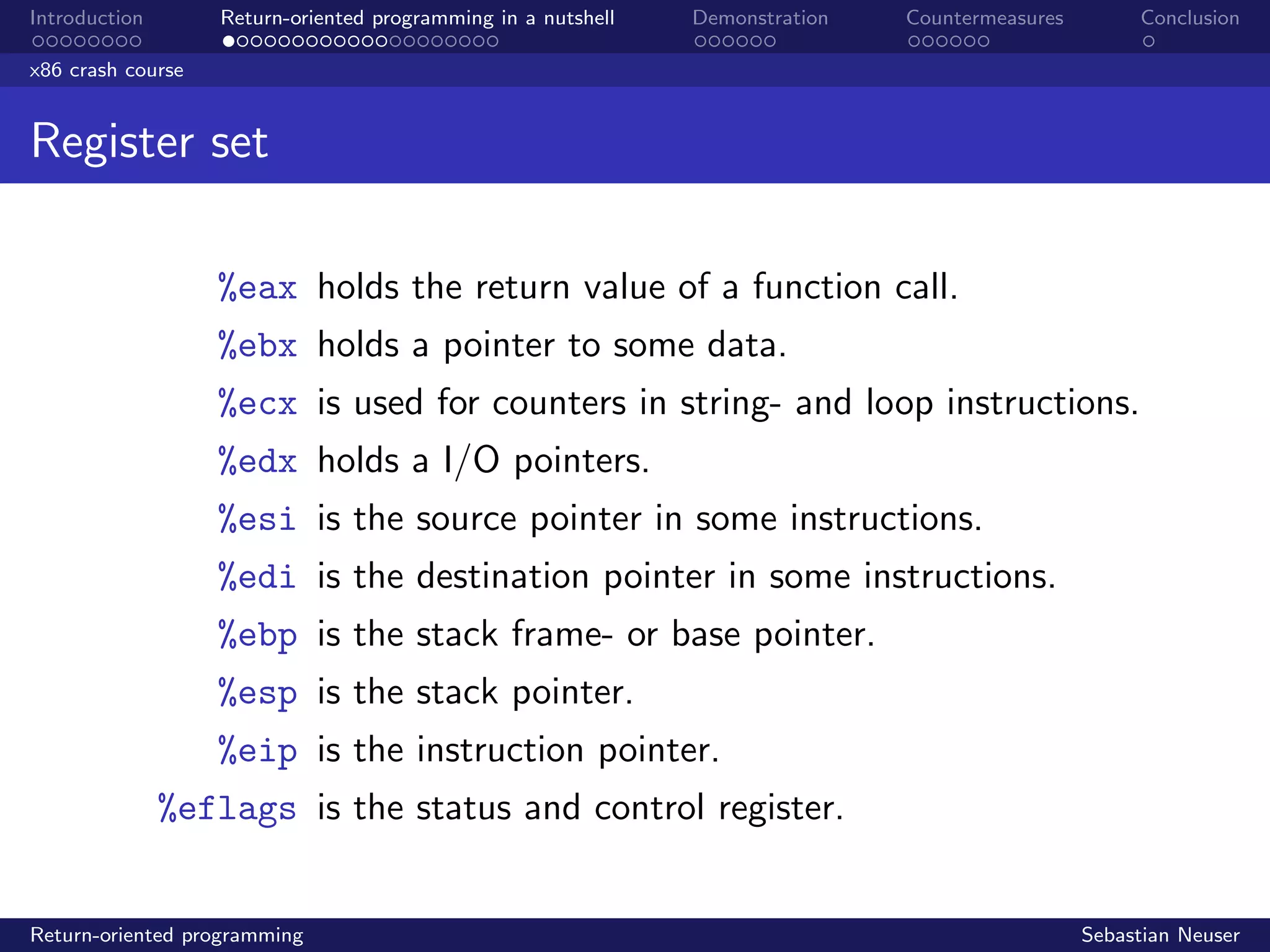 Introduction Return-oriented programming in a nutshell Demonstration Countermeasures Conclusion
x86 crash course
Register set
%eax holds the return value of a function call.
%ebx holds a pointer to some data.
%ecx is used for counters in string- and loop instructions.
%edx holds a I/O pointers.
%esi is the source pointer in some instructions.
%edi is the destination pointer in some instructions.
%ebp is the stack frame- or base pointer.
%esp is the stack pointer.
%eip is the instruction pointer.
%eflags is the status and control register.
Return-oriented programming Sebastian Neuser
 