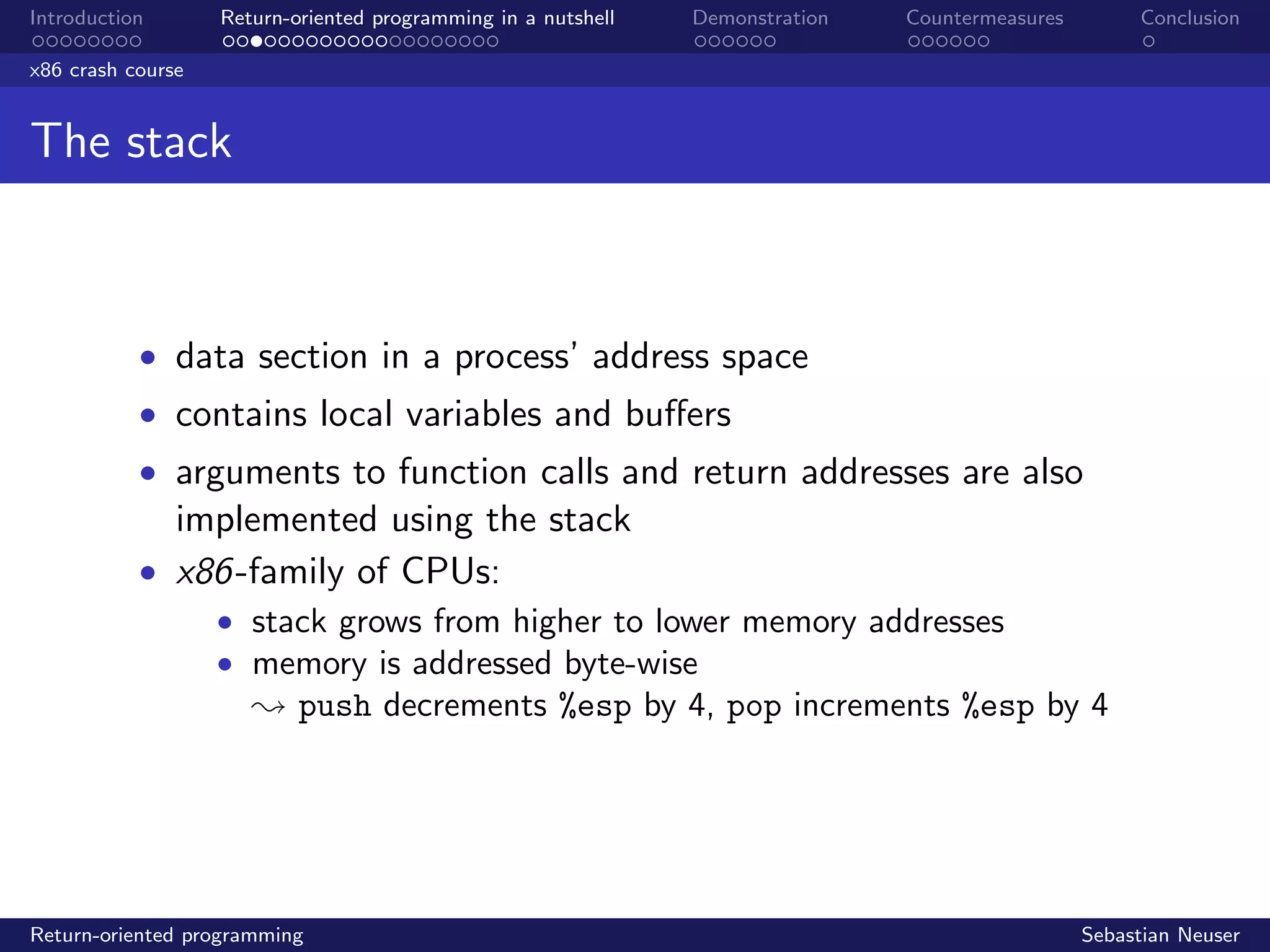 Introduction Return-oriented programming in a nutshell Demonstration Countermeasures Conclusion
x86 crash course
The stack
• data section in a process’ address space
• contains local variables and buﬀers
• arguments to function calls and return addresses are also
implemented using the stack
• x86-family of CPUs:
• stack grows from higher to lower memory addresses
• memory is addressed byte-wise
; push decrements %esp by 4, pop increments %esp by 4
Return-oriented programming Sebastian Neuser
 