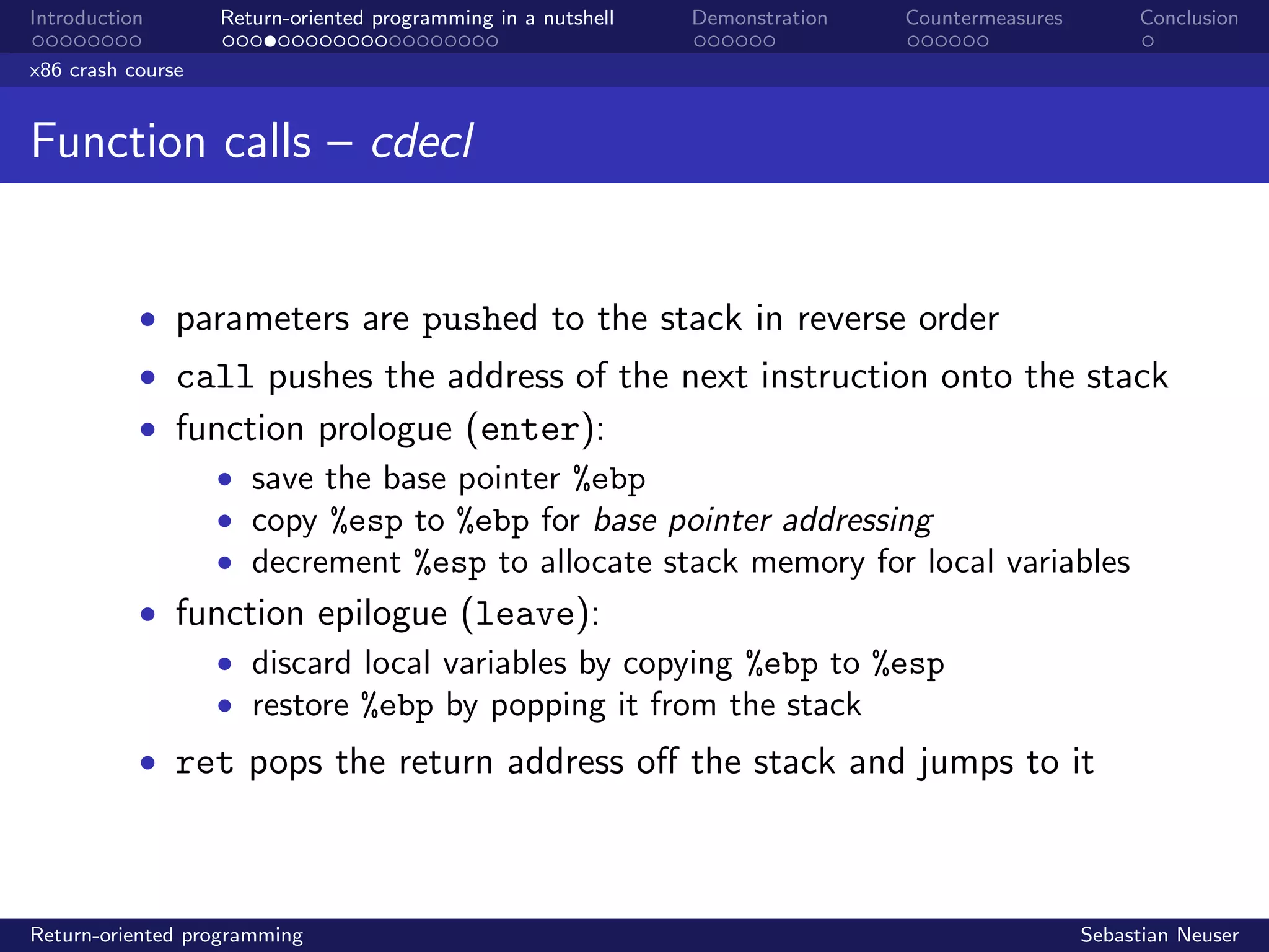 Introduction Return-oriented programming in a nutshell Demonstration Countermeasures Conclusion
x86 crash course
Function calls – cdecl
• parameters are pushed to the stack in reverse order
• call pushes the address of the next instruction onto the stack
• function prologue (enter):
• save the base pointer %ebp
• copy %esp to %ebp for base pointer addressing
• decrement %esp to allocate stack memory for local variables
• function epilogue (leave):
• discard local variables by copying %ebp to %esp
• restore %ebp by popping it from the stack
• ret pops the return address oﬀ the stack and jumps to it
Return-oriented programming Sebastian Neuser
 