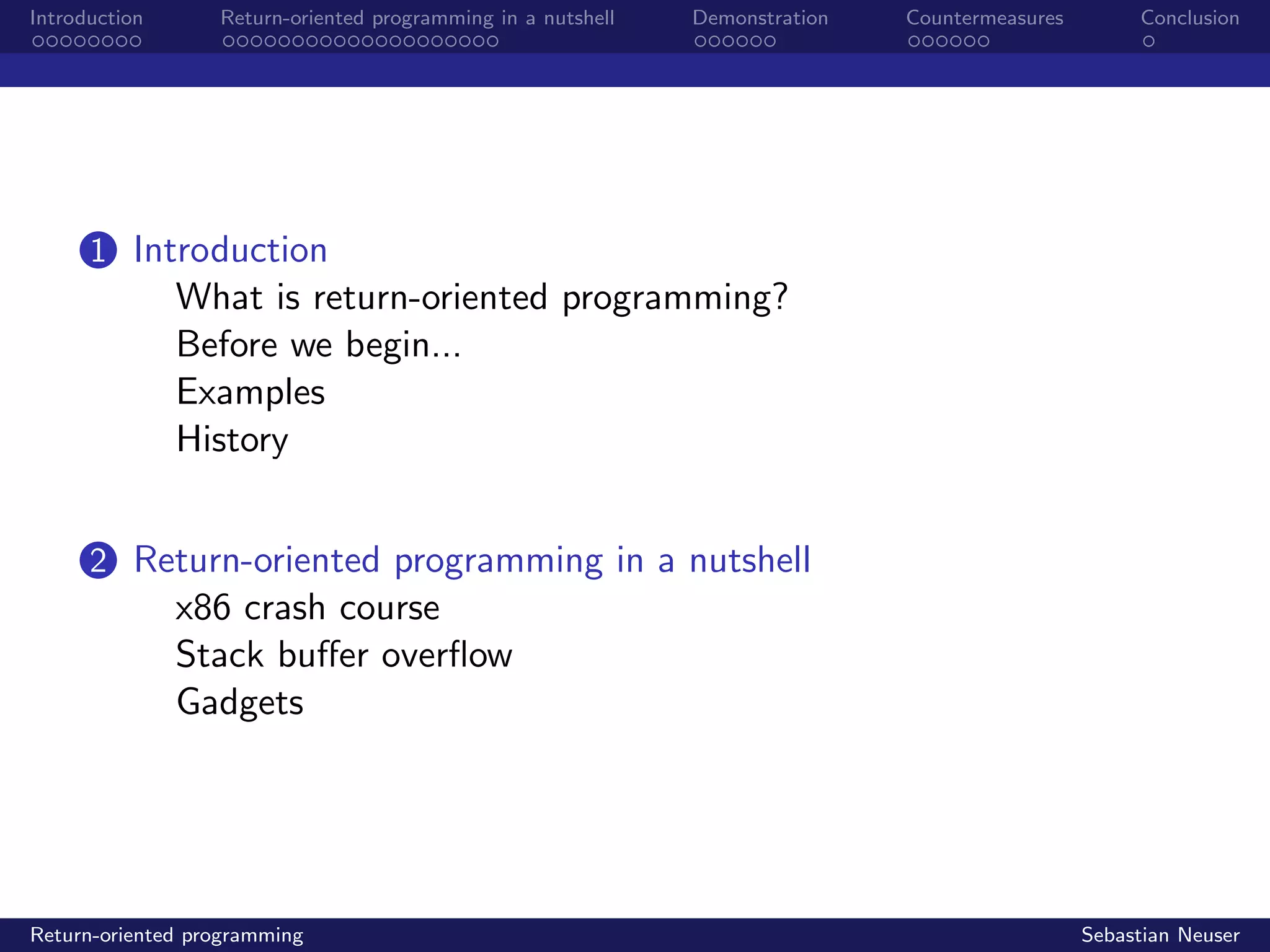 Introduction Return-oriented programming in a nutshell Demonstration Countermeasures Conclusion
1 Introduction
What is return-oriented programming?
Before we begin...
Examples
History
2 Return-oriented programming in a nutshell
x86 crash course
Stack buﬀer overﬂow
Gadgets
Return-oriented programming Sebastian Neuser
 