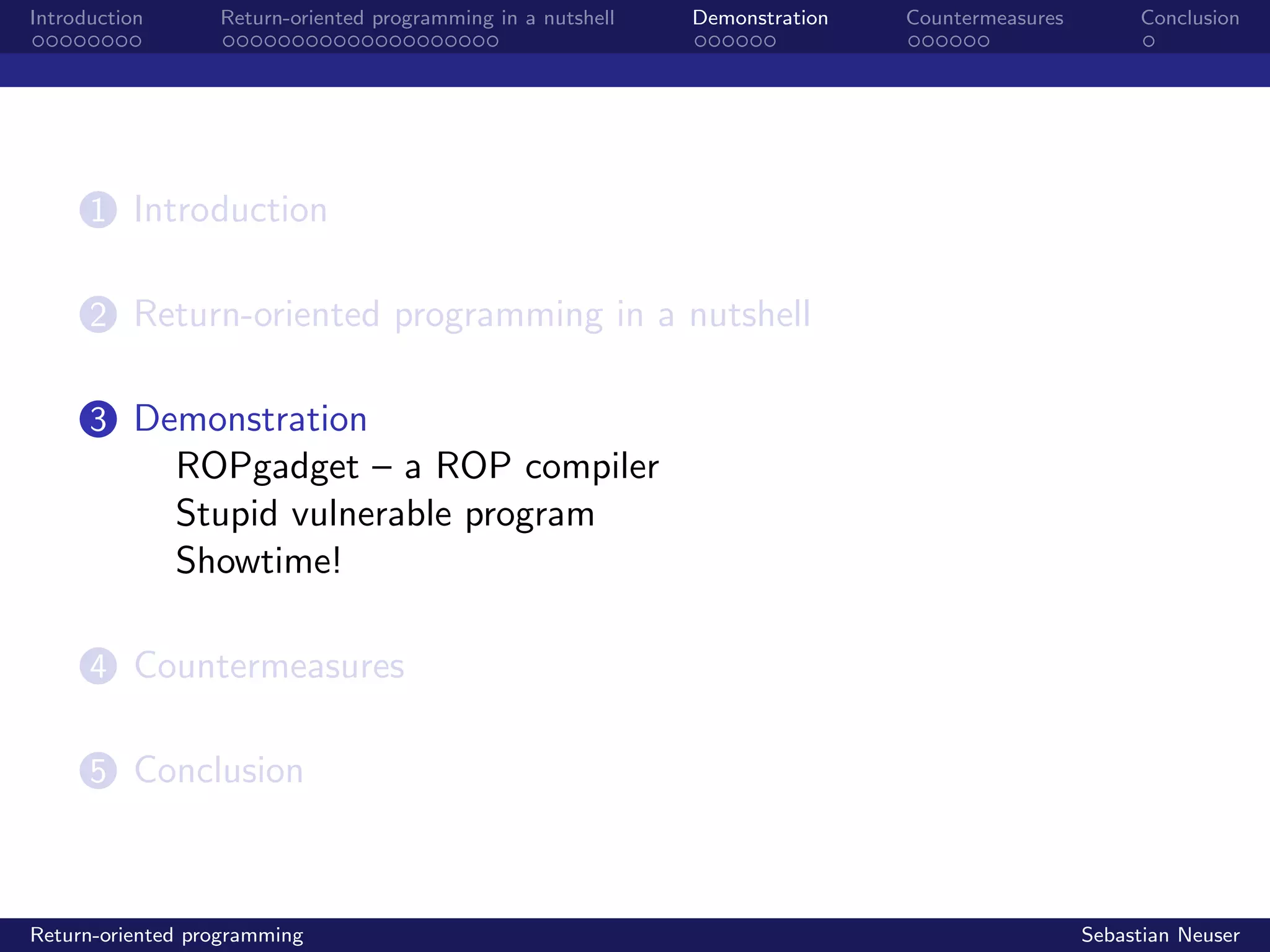 Introduction Return-oriented programming in a nutshell Demonstration Countermeasures Conclusion
1 Introduction
2 Return-oriented programming in a nutshell
3 Demonstration
ROPgadget – a ROP compiler
Stupid vulnerable program
Showtime!
4 Countermeasures
5 Conclusion
Return-oriented programming Sebastian Neuser
 