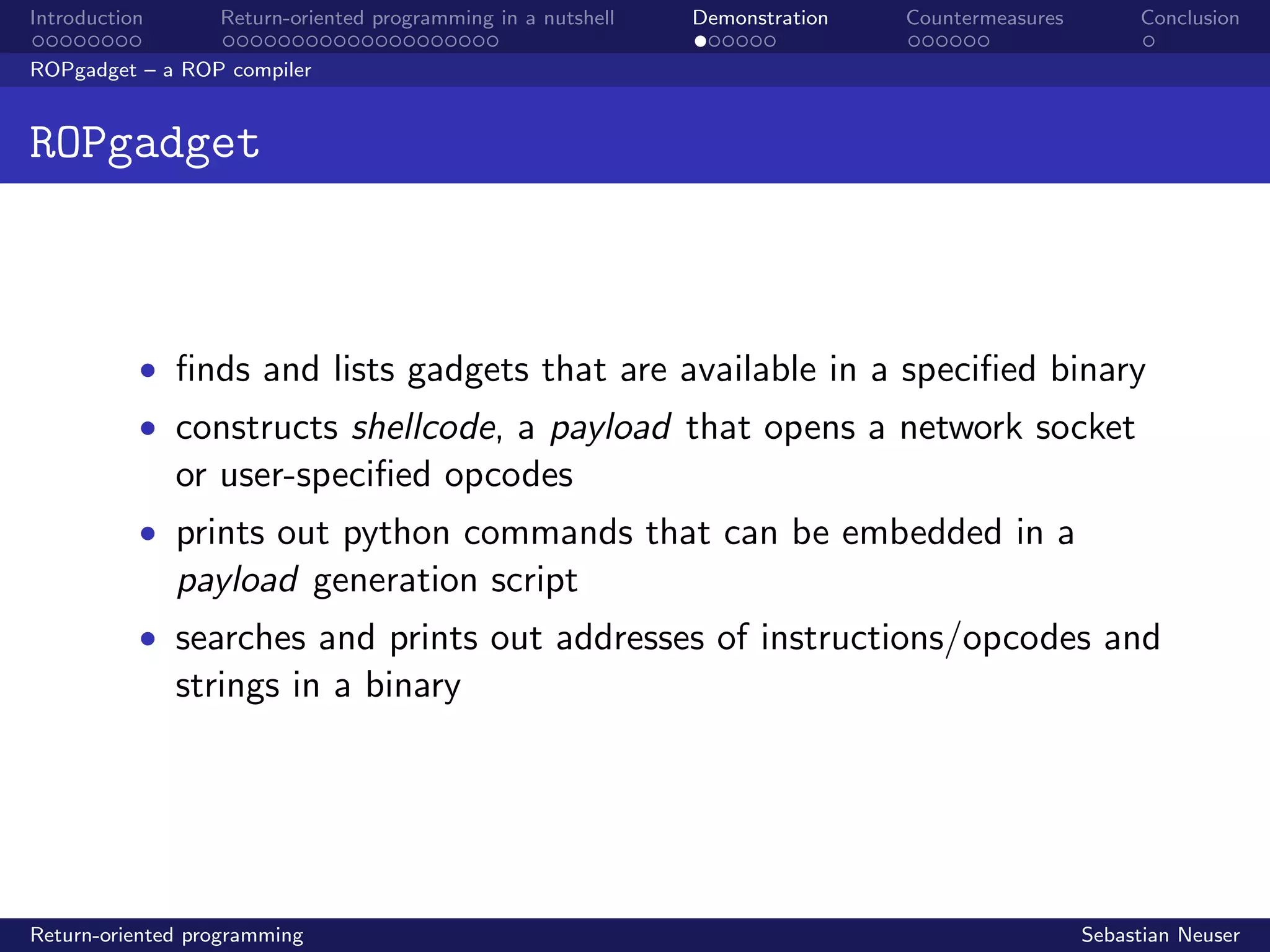 Introduction Return-oriented programming in a nutshell Demonstration Countermeasures Conclusion
ROPgadget – a ROP compiler
ROPgadget
• ﬁnds and lists gadgets that are available in a speciﬁed binary
• constructs shellcode, a payload that opens a network socket
or user-speciﬁed opcodes
• prints out python commands that can be embedded in a
payload generation script
• searches and prints out addresses of instructions/opcodes and
strings in a binary
Return-oriented programming Sebastian Neuser
 