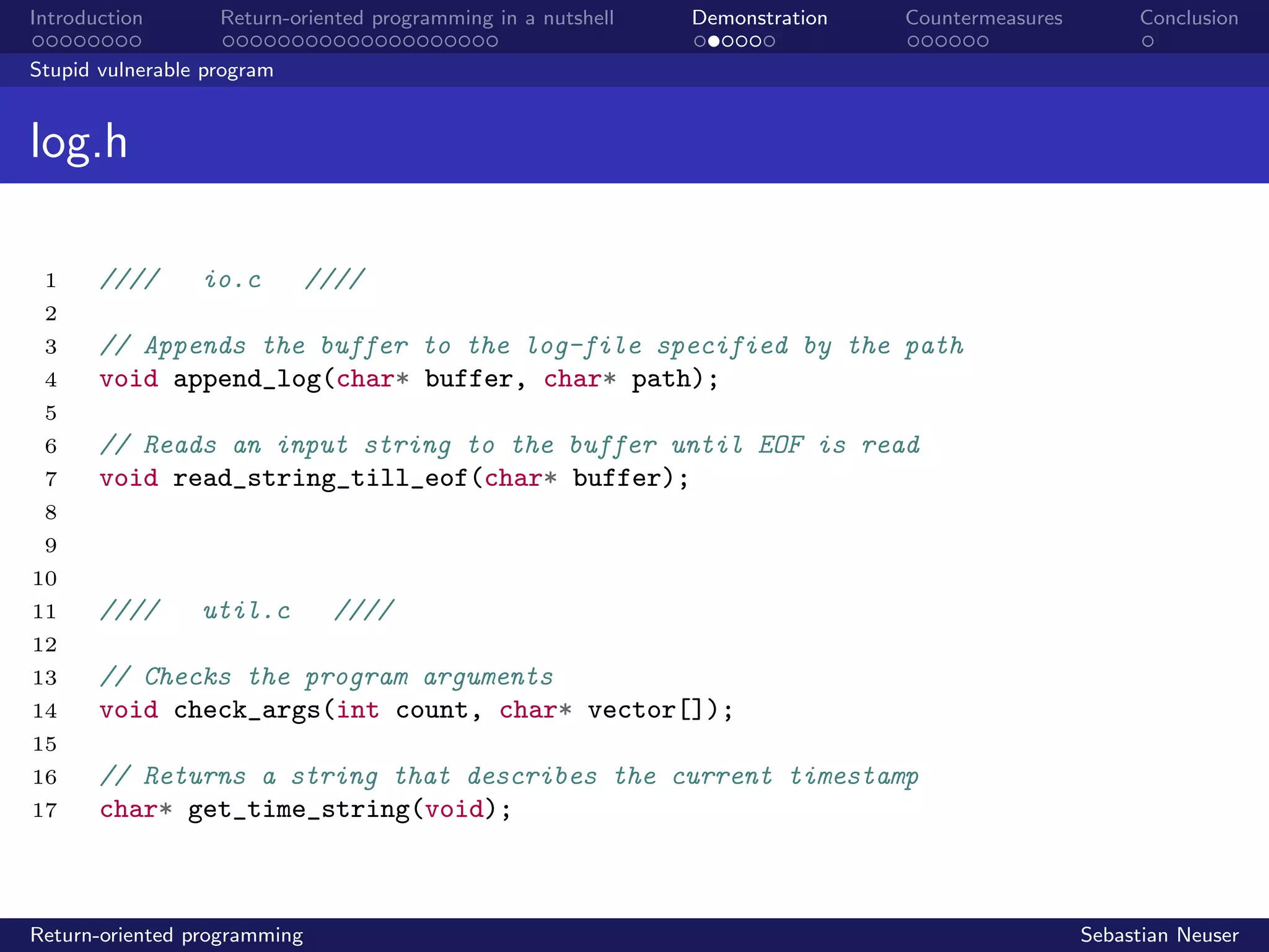 Introduction Return-oriented programming in a nutshell Demonstration Countermeasures Conclusion
Stupid vulnerable program
log.h
1 //// io.c ////
2
3 // Appends the buffer to the log-file specified by the path
4 void append_log(char* buffer, char* path);
5
6 // Reads an input string to the buffer until EOF is read
7 void read_string_till_eof(char* buffer);
8
9
10
11 //// util.c ////
12
13 // Checks the program arguments
14 void check_args(int count, char* vector[]);
15
16 // Returns a string that describes the current timestamp
17 char* get_time_string(void);
Return-oriented programming Sebastian Neuser
 