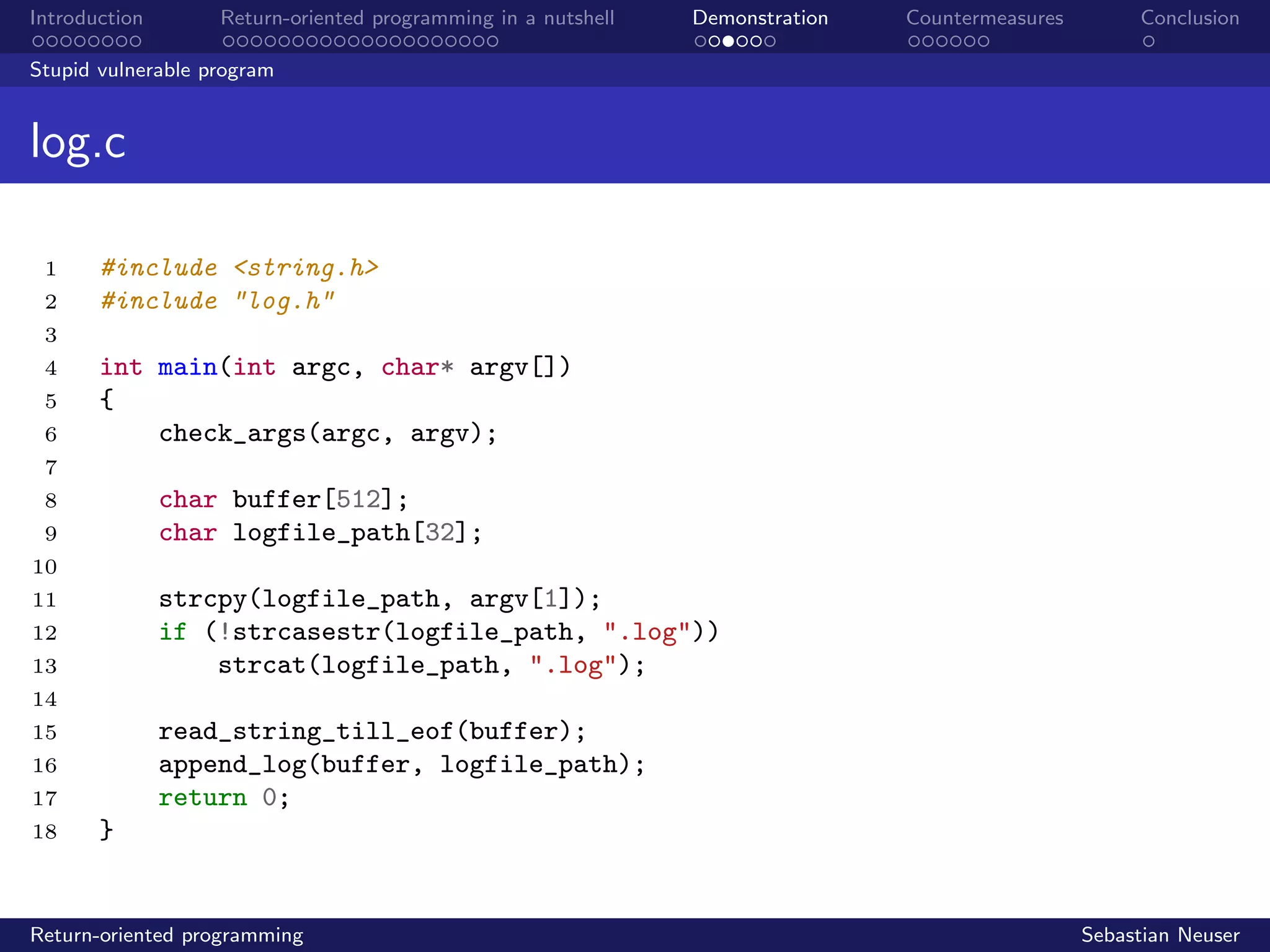 Introduction Return-oriented programming in a nutshell Demonstration Countermeasures Conclusion
Stupid vulnerable program
log.c
1 #include <string.h>
2 #include "log.h"
3
4 int main(int argc, char* argv[])
5 {
6 check_args(argc, argv);
7
8 char buffer[512];
9 char logfile_path[32];
10
11 strcpy(logfile_path, argv[1]);
12 if (!strcasestr(logfile_path, ".log"))
13 strcat(logfile_path, ".log");
14
15 read_string_till_eof(buffer);
16 append_log(buffer, logfile_path);
17 return 0;
18 }
Return-oriented programming Sebastian Neuser
 