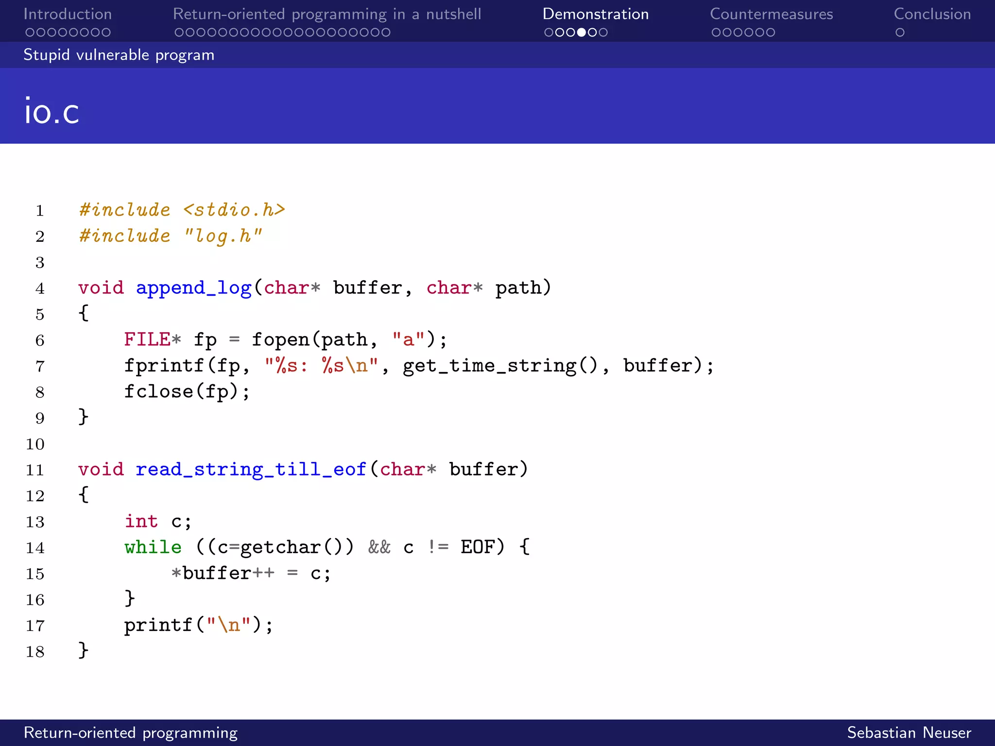 Introduction Return-oriented programming in a nutshell Demonstration Countermeasures Conclusion
Stupid vulnerable program
io.c
1 #include <stdio.h>
2 #include "log.h"
3
4 void append_log(char* buffer, char* path)
5 {
6 FILE* fp = fopen(path, "a");
7 fprintf(fp, "%s: %sn", get_time_string(), buffer);
8 fclose(fp);
9 }
10
11 void read_string_till_eof(char* buffer)
12 {
13 int c;
14 while ((c=getchar()) && c != EOF) {
15 *buffer++ = c;
16 }
17 printf("n");
18 }
Return-oriented programming Sebastian Neuser
 
