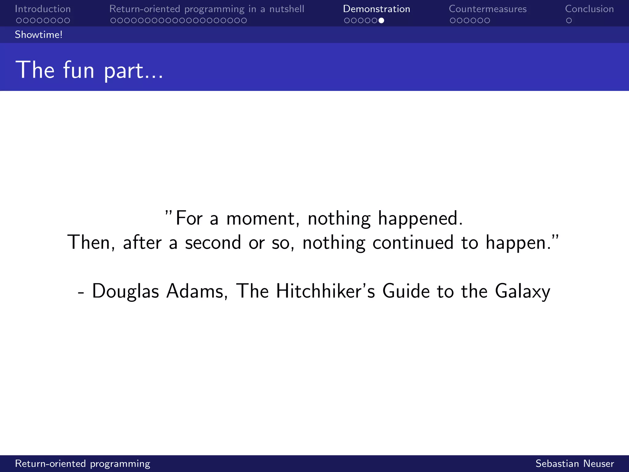 Introduction Return-oriented programming in a nutshell Demonstration Countermeasures Conclusion
Showtime!
The fun part...
”For a moment, nothing happened.
Then, after a second or so, nothing continued to happen.”
- Douglas Adams, The Hitchhiker’s Guide to the Galaxy
Return-oriented programming Sebastian Neuser
 