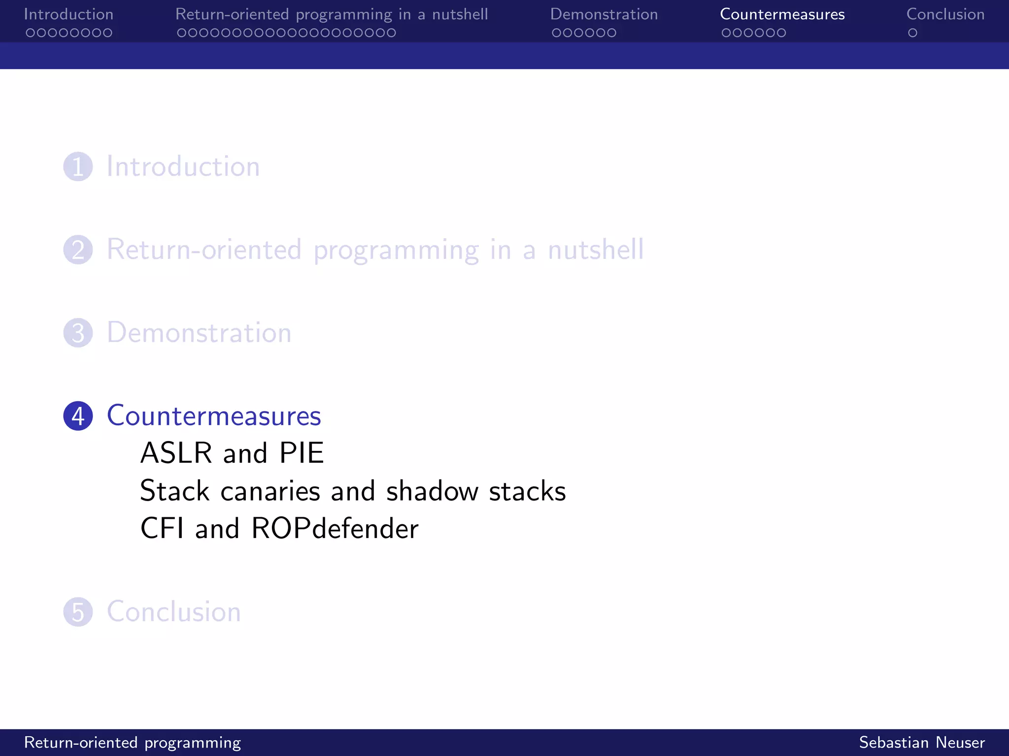 Introduction Return-oriented programming in a nutshell Demonstration Countermeasures Conclusion
1 Introduction
2 Return-oriented programming in a nutshell
3 Demonstration
4 Countermeasures
ASLR and PIE
Stack canaries and shadow stacks
CFI and ROPdefender
5 Conclusion
Return-oriented programming Sebastian Neuser
 