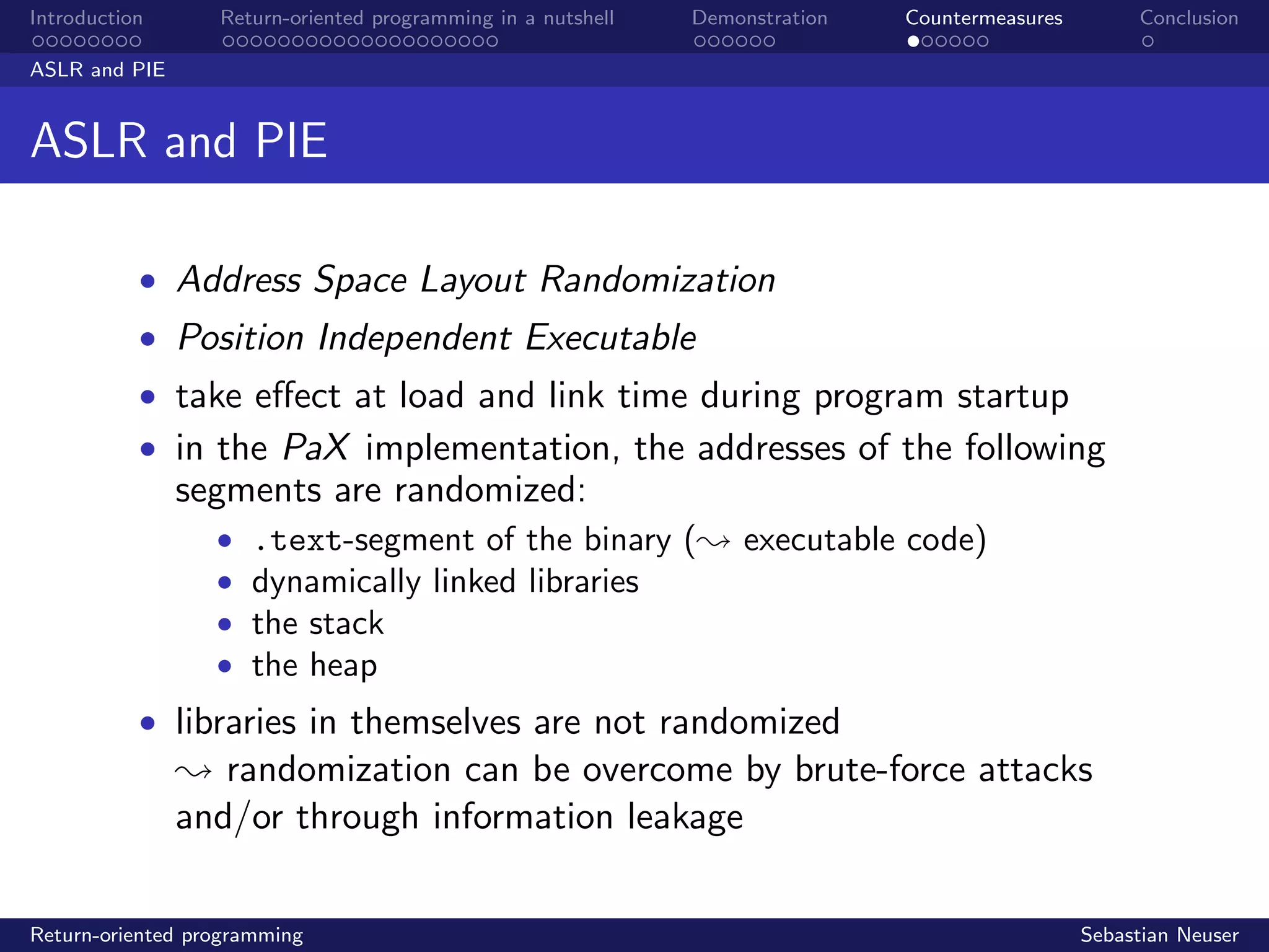 Introduction Return-oriented programming in a nutshell Demonstration Countermeasures Conclusion
ASLR and PIE
ASLR and PIE
• Address Space Layout Randomization
• Position Independent Executable
• take eﬀect at load and link time during program startup
• in the PaX implementation, the addresses of the following
segments are randomized:
• .text-segment of the binary (; executable code)
• dynamically linked libraries
• the stack
• the heap
• libraries in themselves are not randomized
; randomization can be overcome by brute-force attacks
and/or through information leakage
Return-oriented programming Sebastian Neuser
 