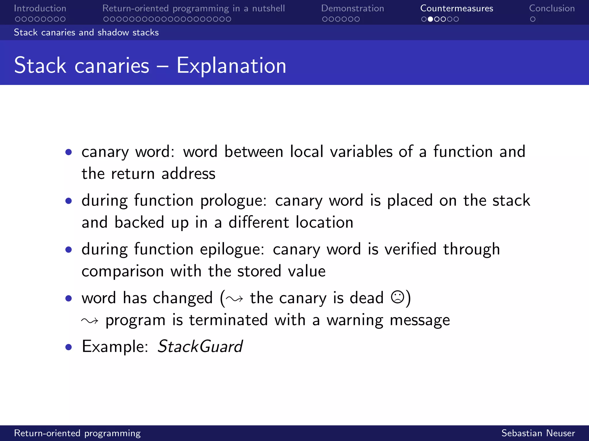 Introduction Return-oriented programming in a nutshell Demonstration Countermeasures Conclusion
Stack canaries and shadow stacks
Stack canaries – Explanation
• canary word: word between local variables of a function and
the return address
• during function prologue: canary word is placed on the stack
and backed up in a diﬀerent location
• during function epilogue: canary word is veriﬁed through
comparison with the stored value
• word has changed (; the canary is dead )
; program is terminated with a warning message
• Example: StackGuard
Return-oriented programming Sebastian Neuser
 