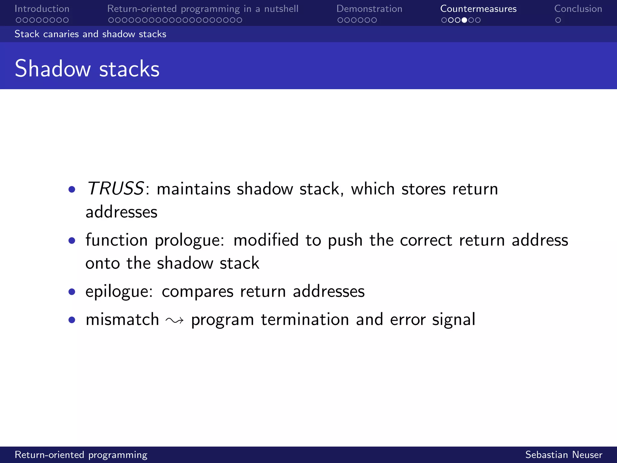 Introduction Return-oriented programming in a nutshell Demonstration Countermeasures Conclusion
Stack canaries and shadow stacks
Shadow stacks
• TRUSS: maintains shadow stack, which stores return
addresses
• function prologue: modiﬁed to push the correct return address
onto the shadow stack
• epilogue: compares return addresses
• mismatch ; program termination and error signal
Return-oriented programming Sebastian Neuser
 