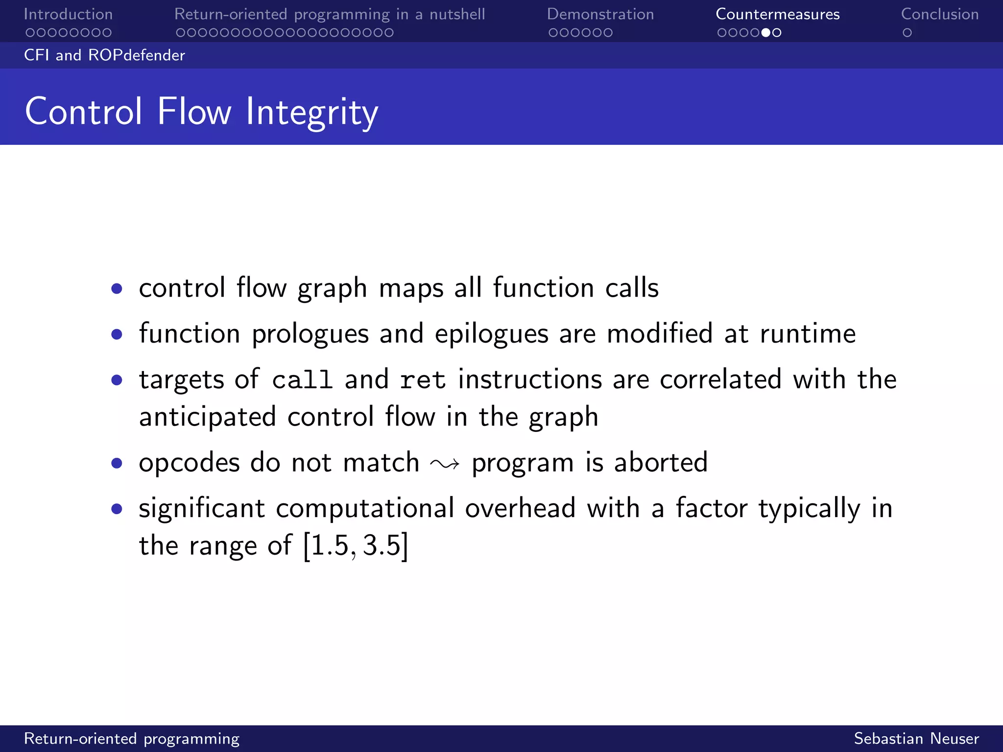 Introduction Return-oriented programming in a nutshell Demonstration Countermeasures Conclusion
CFI and ROPdefender
Control Flow Integrity
• control ﬂow graph maps all function calls
• function prologues and epilogues are modiﬁed at runtime
• targets of call and ret instructions are correlated with the
anticipated control ﬂow in the graph
• opcodes do not match ; program is aborted
• signiﬁcant computational overhead with a factor typically in
the range of [1.5, 3.5]
Return-oriented programming Sebastian Neuser
 