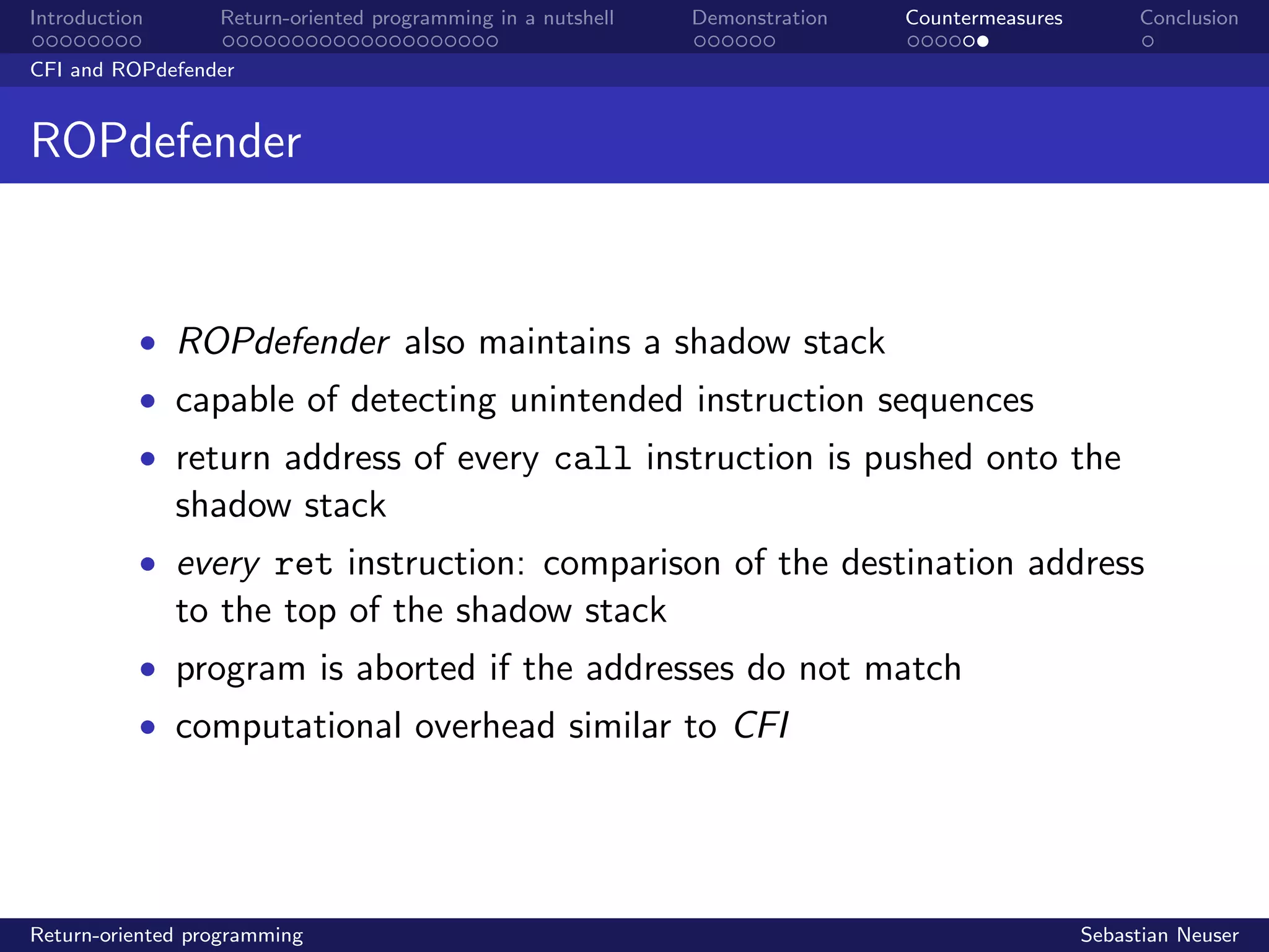 Introduction Return-oriented programming in a nutshell Demonstration Countermeasures Conclusion
CFI and ROPdefender
ROPdefender
• ROPdefender also maintains a shadow stack
• capable of detecting unintended instruction sequences
• return address of every call instruction is pushed onto the
shadow stack
• every ret instruction: comparison of the destination address
to the top of the shadow stack
• program is aborted if the addresses do not match
• computational overhead similar to CFI
Return-oriented programming Sebastian Neuser
 