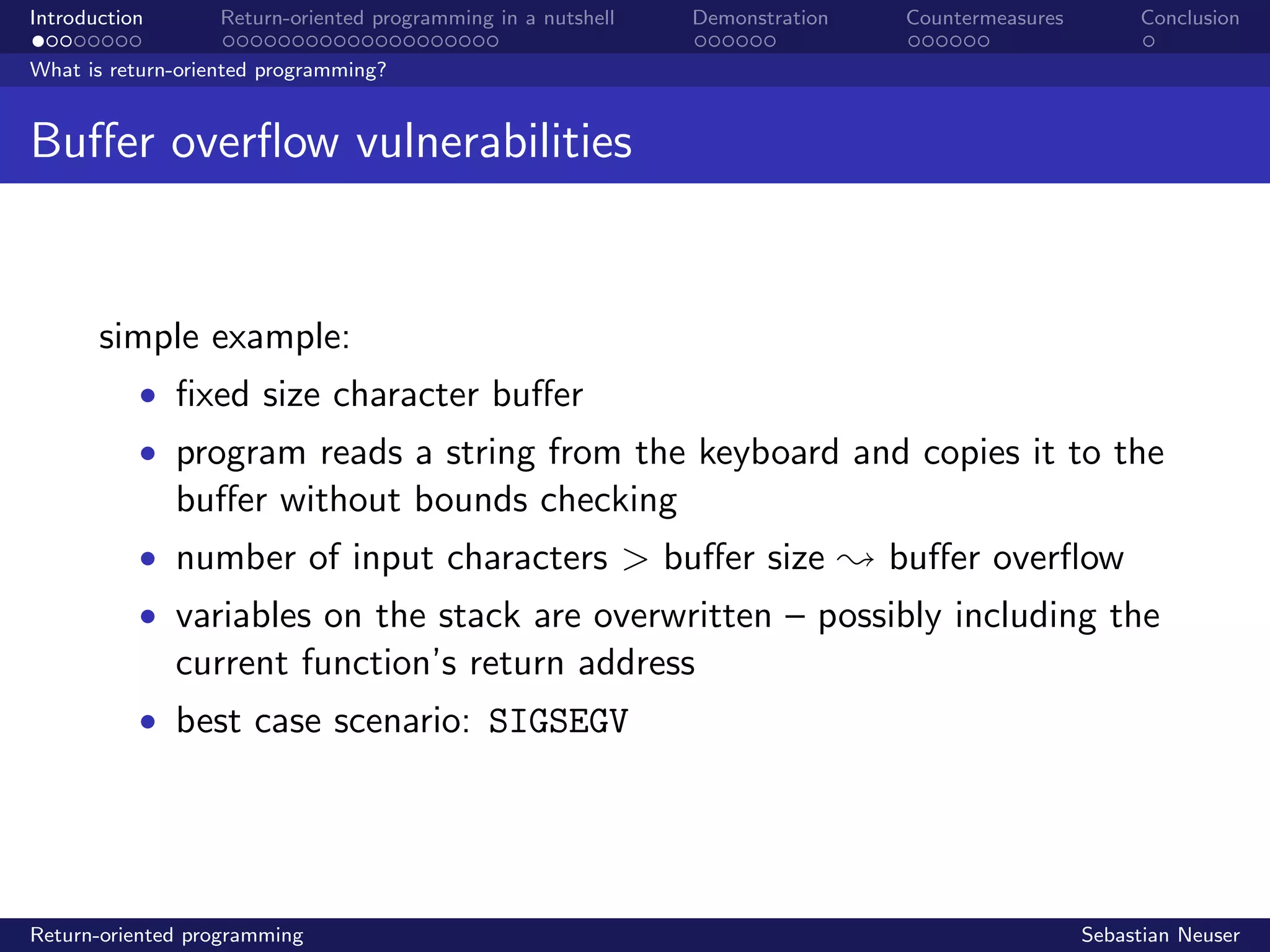 Introduction Return-oriented programming in a nutshell Demonstration Countermeasures Conclusion
What is return-oriented programming?
Buﬀer overﬂow vulnerabilities
simple example:
• ﬁxed size character buﬀer
• program reads a string from the keyboard and copies it to the
buﬀer without bounds checking
• number of input characters > buﬀer size ; buﬀer overﬂow
• variables on the stack are overwritten – possibly including the
current function’s return address
• best case scenario: SIGSEGV
Return-oriented programming Sebastian Neuser
 