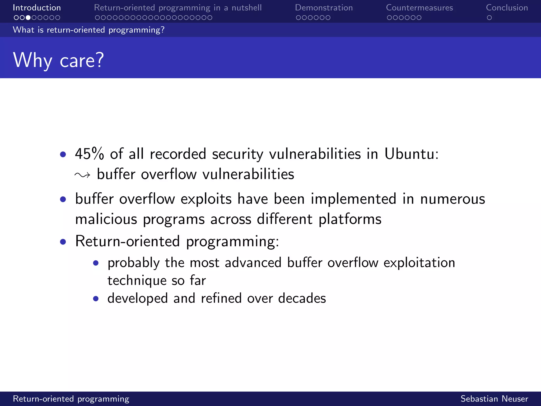 Introduction Return-oriented programming in a nutshell Demonstration Countermeasures Conclusion
What is return-oriented programming?
Why care?
• 45% of all recorded security vulnerabilities in Ubuntu:
; buﬀer overﬂow vulnerabilities
• buﬀer overﬂow exploits have been implemented in numerous
malicious programs across diﬀerent platforms
• Return-oriented programming:
• probably the most advanced buﬀer overﬂow exploitation
technique so far
• developed and reﬁned over decades
Return-oriented programming Sebastian Neuser
 