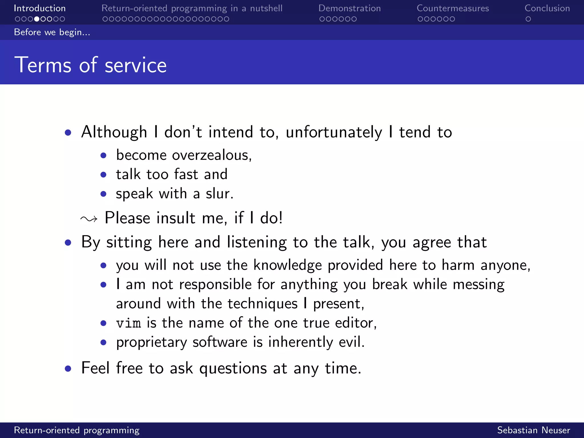 Introduction Return-oriented programming in a nutshell Demonstration Countermeasures Conclusion
Before we begin...
Terms of service
• Although I don’t intend to, unfortunately I tend to
• become overzealous,
• talk too fast and
• speak with a slur.
; Please insult me, if I do!
• By sitting here and listening to the talk, you agree that
• you will not use the knowledge provided here to harm anyone,
• I am not responsible for anything you break while messing
around with the techniques I present,
• vim is the name of the one true editor,
• proprietary software is inherently evil.
• Feel free to ask questions at any time.
Return-oriented programming Sebastian Neuser
 