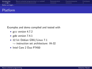 Introduction Return-oriented programming in a nutshell Demonstration Countermeasures Conclusion
Before we begin...
Platform
Examples and demo compiled and tested with
• gcc version 4.7.2
• gdb version 7.4.1
• 32 bit Debian GNU/Linux 7.1
; instruction set architecture: IA-32
• Intel Core 2 Duo P7450
Return-oriented programming Sebastian Neuser
 