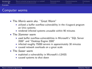 Introduction Return-oriented programming in a nutshell Demonstration Countermeasures Conclusion
Examples
Computer worms
• The Morris worm aka. ”Great Worm”
• utilized a buﬀer overﬂow-vulnerability in the fingerd program
on Unix systems
• rendered infected systems unusable within 90 minutes
• The Slammer worm
• used buﬀer overﬂow-vulnerabilities in Microsoft’s ”SQL Server
2000” and ”Desktop Engine 2000”
• infected roughly 75000 servers in approximately 30 minutes
• caused network overloads on a great scale
• The Sasser worm
• exploited a vulnerability in Microsoft’s LSASS
• caused systems to shut down
Return-oriented programming Sebastian Neuser
 