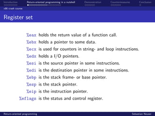 Introduction Return-oriented programming in a nutshell Demonstration Countermeasures Conclusion
x86 crash course
Register set
%eax holds the return value of a function call.
%ebx holds a pointer to some data.
%ecx is used for counters in string- and loop instructions.
%edx holds a I/O pointers.
%esi is the source pointer in some instructions.
%edi is the destination pointer in some instructions.
%ebp is the stack frame- or base pointer.
%esp is the stack pointer.
%eip is the instruction pointer.
%eflags is the status and control register.
Return-oriented programming Sebastian Neuser
 