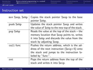 Introduction Return-oriented programming in a nutshell Demonstration Countermeasures Conclusion
x86 crash course
Instruction set
mov %esp, %ebp Copies the stack pointer %esp to the base
pointer %ebp.
push %ebp Updates the stack pointer %esp and writes
the value of %ebp to the new top of the stack.
pop %ebp Reads the value at the top of the stack – the
memory location that %esp points to, writes
it into %ebp and discards the value from the
stack by adjusting %esp.
call func Pushes the return address, which is the ad-
dress of the next instruction (%eip+5) onto
the stack and jumps to the instruction la-
beled by ”func:”.
ret Pops the return address from the top of the
stack and writes it into %eip.
Return-oriented programming Sebastian Neuser
 