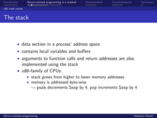 Introduction Return-oriented programming in a nutshell Demonstration Countermeasures Conclusion
x86 crash course
The stack
• data section in a process’ address space
• contains local variables and buﬀers
• arguments to function calls and return addresses are also
implemented using the stack
• x86-family of CPUs:
• stack grows from higher to lower memory addresses
• memory is addressed byte-wise
; push decrements %esp by 4, pop increments %esp by 4
Return-oriented programming Sebastian Neuser
 