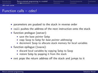Introduction Return-oriented programming in a nutshell Demonstration Countermeasures Conclusion
x86 crash course
Function calls – cdecl
• parameters are pushed to the stack in reverse order
• call pushes the address of the next instruction onto the stack
• function prologue (enter):
• save the base pointer %ebp
• copy %esp to %ebp for base pointer addressing
• decrement %esp to allocate stack memory for local variables
• function epilogue (leave):
• discard local variables by copying %ebp to %esp
• restore %ebp by popping it from the stack
• ret pops the return address oﬀ the stack and jumps to it
Return-oriented programming Sebastian Neuser
 