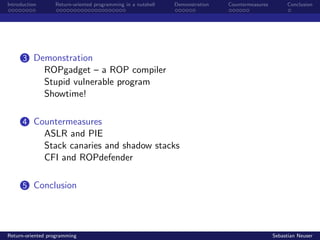 Introduction Return-oriented programming in a nutshell Demonstration Countermeasures Conclusion
3 Demonstration
ROPgadget – a ROP compiler
Stupid vulnerable program
Showtime!
4 Countermeasures
ASLR and PIE
Stack canaries and shadow stacks
CFI and ROPdefender
5 Conclusion
Return-oriented programming Sebastian Neuser
 
