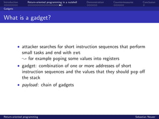 Introduction Return-oriented programming in a nutshell Demonstration Countermeasures Conclusion
Gadgets
What is a gadget?
• attacker searches for short instruction sequences that perform
small tasks and end with ret
; for example poping some values into registers
• gadget: combination of one or more addresses of short
instruction sequences and the values that they should pop oﬀ
the stack
• payload: chain of gadgets
Return-oriented programming Sebastian Neuser
 