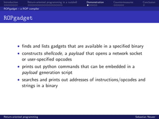 Introduction Return-oriented programming in a nutshell Demonstration Countermeasures Conclusion
ROPgadget – a ROP compiler
ROPgadget
• ﬁnds and lists gadgets that are available in a speciﬁed binary
• constructs shellcode, a payload that opens a network socket
or user-speciﬁed opcodes
• prints out python commands that can be embedded in a
payload generation script
• searches and prints out addresses of instructions/opcodes and
strings in a binary
Return-oriented programming Sebastian Neuser
 