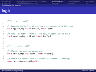 Introduction Return-oriented programming in a nutshell Demonstration Countermeasures Conclusion
Stupid vulnerable program
log.h
1 //// io.c ////
2
3 // Appends the buffer to the log-file specified by the path
4 void append_log(char* buffer, char* path);
5
6 // Reads an input string to the buffer until EOF is read
7 void read_string_till_eof(char* buffer);
8
9
10
11 //// util.c ////
12
13 // Checks the program arguments
14 void check_args(int count, char* vector[]);
15
16 // Returns a string that describes the current timestamp
17 char* get_time_string(void);
Return-oriented programming Sebastian Neuser
 
