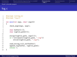 Introduction Return-oriented programming in a nutshell Demonstration Countermeasures Conclusion
Stupid vulnerable program
log.c
1 #include <string.h>
2 #include "log.h"
3
4 int main(int argc, char* argv[])
5 {
6 check_args(argc, argv);
7
8 char buffer[512];
9 char logfile_path[32];
10
11 strcpy(logfile_path, argv[1]);
12 if (!strcasestr(logfile_path, ".log"))
13 strcat(logfile_path, ".log");
14
15 read_string_till_eof(buffer);
16 append_log(buffer, logfile_path);
17 return 0;
18 }
Return-oriented programming Sebastian Neuser
 