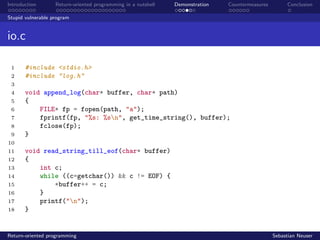 Introduction Return-oriented programming in a nutshell Demonstration Countermeasures Conclusion
Stupid vulnerable program
io.c
1 #include <stdio.h>
2 #include "log.h"
3
4 void append_log(char* buffer, char* path)
5 {
6 FILE* fp = fopen(path, "a");
7 fprintf(fp, "%s: %sn", get_time_string(), buffer);
8 fclose(fp);
9 }
10
11 void read_string_till_eof(char* buffer)
12 {
13 int c;
14 while ((c=getchar()) && c != EOF) {
15 *buffer++ = c;
16 }
17 printf("n");
18 }
Return-oriented programming Sebastian Neuser
 