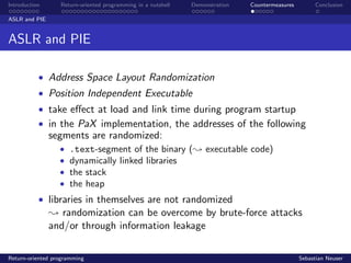 Introduction Return-oriented programming in a nutshell Demonstration Countermeasures Conclusion
ASLR and PIE
ASLR and PIE
• Address Space Layout Randomization
• Position Independent Executable
• take eﬀect at load and link time during program startup
• in the PaX implementation, the addresses of the following
segments are randomized:
• .text-segment of the binary (; executable code)
• dynamically linked libraries
• the stack
• the heap
• libraries in themselves are not randomized
; randomization can be overcome by brute-force attacks
and/or through information leakage
Return-oriented programming Sebastian Neuser
 