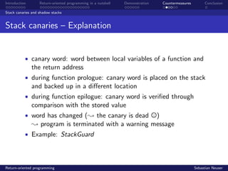 Introduction Return-oriented programming in a nutshell Demonstration Countermeasures Conclusion
Stack canaries and shadow stacks
Stack canaries – Explanation
• canary word: word between local variables of a function and
the return address
• during function prologue: canary word is placed on the stack
and backed up in a diﬀerent location
• during function epilogue: canary word is veriﬁed through
comparison with the stored value
• word has changed (; the canary is dead )
; program is terminated with a warning message
• Example: StackGuard
Return-oriented programming Sebastian Neuser
 