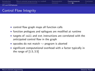 Introduction Return-oriented programming in a nutshell Demonstration Countermeasures Conclusion
CFI and ROPdefender
Control Flow Integrity
• control ﬂow graph maps all function calls
• function prologues and epilogues are modiﬁed at runtime
• targets of call and ret instructions are correlated with the
anticipated control ﬂow in the graph
• opcodes do not match ; program is aborted
• signiﬁcant computational overhead with a factor typically in
the range of [1.5, 3.5]
Return-oriented programming Sebastian Neuser
 