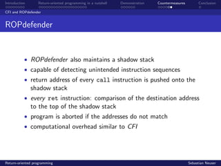 Introduction Return-oriented programming in a nutshell Demonstration Countermeasures Conclusion
CFI and ROPdefender
ROPdefender
• ROPdefender also maintains a shadow stack
• capable of detecting unintended instruction sequences
• return address of every call instruction is pushed onto the
shadow stack
• every ret instruction: comparison of the destination address
to the top of the shadow stack
• program is aborted if the addresses do not match
• computational overhead similar to CFI
Return-oriented programming Sebastian Neuser
 