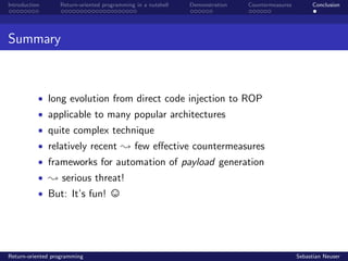 Introduction Return-oriented programming in a nutshell Demonstration Countermeasures Conclusion
Summary
• long evolution from direct code injection to ROP
• applicable to many popular architectures
• quite complex technique
• relatively recent ; few eﬀective countermeasures
• frameworks for automation of payload generation
• ; serious threat!
• But: It’s fun!
Return-oriented programming Sebastian Neuser
 