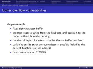 Introduction Return-oriented programming in a nutshell Demonstration Countermeasures Conclusion
What is return-oriented programming?
Buﬀer overﬂow vulnerabilities
simple example:
• ﬁxed size character buﬀer
• program reads a string from the keyboard and copies it to the
buﬀer without bounds checking
• number of input characters > buﬀer size ; buﬀer overﬂow
• variables on the stack are overwritten – possibly including the
current function’s return address
• best case scenario: SIGSEGV
Return-oriented programming Sebastian Neuser
 