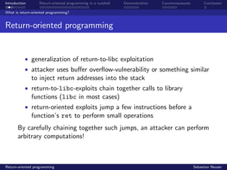 Introduction Return-oriented programming in a nutshell Demonstration Countermeasures Conclusion
What is return-oriented programming?
Return-oriented programming
• generalization of return-to-libc exploitation
• attacker uses buﬀer overﬂow-vulnerability or something similar
to inject return addresses into the stack
• return-to-libc-exploits chain together calls to library
functions (libc in most cases)
• return-oriented exploits jump a few instructions before a
function’s ret to perform small operations
By carefully chaining together such jumps, an attacker can perform
arbitrary computations!
Return-oriented programming Sebastian Neuser
 