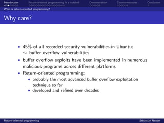 Introduction Return-oriented programming in a nutshell Demonstration Countermeasures Conclusion
What is return-oriented programming?
Why care?
• 45% of all recorded security vulnerabilities in Ubuntu:
; buﬀer overﬂow vulnerabilities
• buﬀer overﬂow exploits have been implemented in numerous
malicious programs across diﬀerent platforms
• Return-oriented programming:
• probably the most advanced buﬀer overﬂow exploitation
technique so far
• developed and reﬁned over decades
Return-oriented programming Sebastian Neuser
 