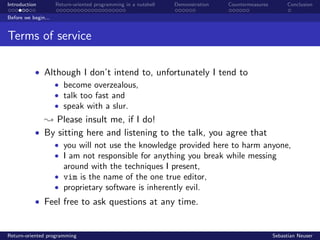 Introduction Return-oriented programming in a nutshell Demonstration Countermeasures Conclusion
Before we begin...
Terms of service
• Although I don’t intend to, unfortunately I tend to
• become overzealous,
• talk too fast and
• speak with a slur.
; Please insult me, if I do!
• By sitting here and listening to the talk, you agree that
• you will not use the knowledge provided here to harm anyone,
• I am not responsible for anything you break while messing
around with the techniques I present,
• vim is the name of the one true editor,
• proprietary software is inherently evil.
• Feel free to ask questions at any time.
Return-oriented programming Sebastian Neuser
 