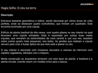 Hagia Sofia: O céu na terra
Descrição:
Estrutura bastante geométrica e sóbria, sendo decorada por vários arcos de volta
perfeita, onde se destacam quatro contrafortes, que limitam um quadrado. Este
encontra encimado por uma cúpula.
Edifício de planta basilical de três naves, com quatro pilares no seu interior no qual
levantam uma cúpula achatada. Esta é suportada por outras duas meias
cúpulas, que rematam as extremidades da nave central e, por sua vez, assetam
sobre outras quatro mais pequenas, aos lados. As janelas que rodeiam a cúpula
servem para criar a ilusão óptica de que esta está a planar no céu.
O seu interior é decorado com mosaicos dourados e colunas de mármore com
capitéis vegetalista, talhados com o trépano.
Nesta construção os arquitectos tentaram unir dois tipos de planta: a basilical e a
planta circular, criando assim um modelo único para a época.

 