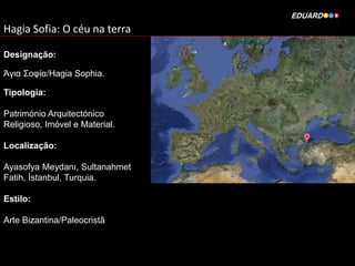 Hagia Sofia: O céu na terra
Designação:

Άγια Σοφία/Hagia Sophia.
Tipologia:
Património Arquitectónico
Religioso, Imóvel e Material.
Localização:
Ayasofya Meydanı, Sultanahmet
Fatih, İstanbul, Turquia.
Estilo:
Arte Bizantina/Paleocristã

 