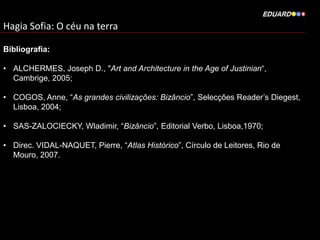Hagia Sofia: O céu na terra
Bibliografia:
• ALCHERMES, Joseph D., "Art and Architecture in the Age of Justinian“,
Cambrige, 2005;
• COGOS, Anne, “As grandes civilizações: Bizâncio”, Selecções Reader’s Diegest,
Lisboa, 2004;
• SAS-ZALOCIECKY, Wladimir, “Bizâncio”, Editorial Verbo, Lisboa,1970;
• Direc. VIDAL-NAQUET, Pierre, “Atlas Histórico”, Círculo de Leitores, Rio de
Mouro, 2007.

 