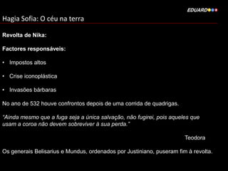 Hagia Sofia: O céu na terra
Revolta de Nika:
Factores responsáveis:
• Impostos altos
• Crise iconoplástica
• Invasões bárbaras
No ano de 532 houve confrontos depois de uma corrida de quadrigas.
“Ainda mesmo que a fuga seja a única salvação, não fugirei, pois aqueles que
usam a coroa não devem sobreviver à sua perda.”
Teodora
Os generais Belisarius e Mundus, ordenados por Justiniano, puseram fim à revolta.

 