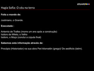 Hagia Sofia: O céu na terra
Feita a mando de:
Justiniano, o Grande.
Executada :
Antemio de Tralles (morre um ano após a construção)
Isidoro de Mileto, o Velho
Isidoro, o Moço (conclui a cúpula final)
Sabemos esta informação através de:
Procópio (Historiador) na sua obra Peri ktismatōn (grego)/ De aedificiis (latim).

 