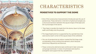 PENDETIVES TO SUPPORT THE DOME
• One of the constructive improvements introduced was the use of
pendentives. These elements in the form of spherical triangles are
a structural transition between the square shape of the base and
the round shape of the dome.
• They help to transfer the loads from the dome, down to the base
walls, and finally onto the ground.
• The Hagia Sophia dome is supported by four pendentives that
were built at each corner of the square base of the cathedral.
• The use of pendentives by Isidore marked the first large-scale
incorporation of this constructive element, which became
distinctive of Byzantine architecture.
• These constructive elements were reinforced in later centuries,
using large buttresses. In total, 24 buttresses were built to
strengthen and support the four pendentives.
 