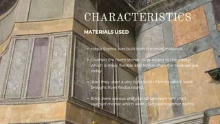 MATERIALS USED
• Hagia Sophia was built with fire proof materials.
• Crushed fire burnt stones were added to the mortar
which is more flexible and lighter than the ones we use
today.
• And they used a very light kind of bricks which were
brought from Rodos Island.
• Brick were porous and placed between very thick
layers of mortar which were clamped together tightly.
 