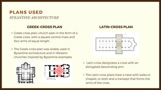 PLANS USED
GREEK-CROSS PLAN LATIN-CROSS PLAN
• Greek-cross plan, church plan in the form of a
Greek cross, with a square central mass and
four arms of equal length.
• The Greek-cross plan was widely used in
Byzantine architecture and in Western
churches inspired by Byzantine examples.
• Latin cross designates a cross with an
elongated descending arm.
• The Latin cross plans have a nave with aisles or
chapels, or both and a transept that forms the
arms of the cross.
 